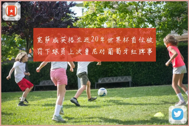 宽萨成英格兰近20年世界杯首位被罚下球员上次鲁尼对葡萄牙红牌事件回顾