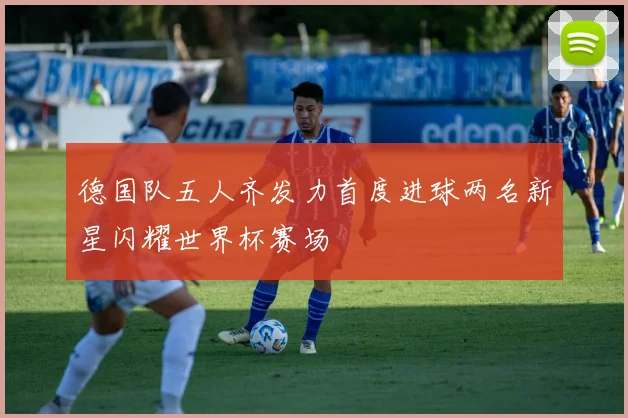 德国队五人齐发力首度进球两名新星闪耀世界杯赛场